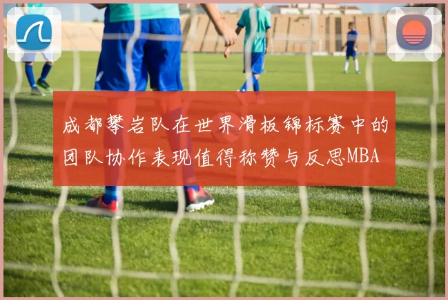 成都攀岩队在世界滑板锦标赛中的团队协作表现值得称赞与反思MBA