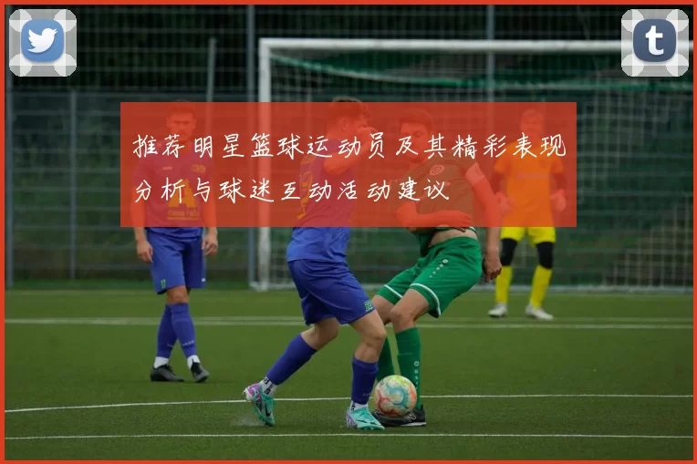 推荐明星篮球运动员及其精彩表现分析与球迷互动活动建议