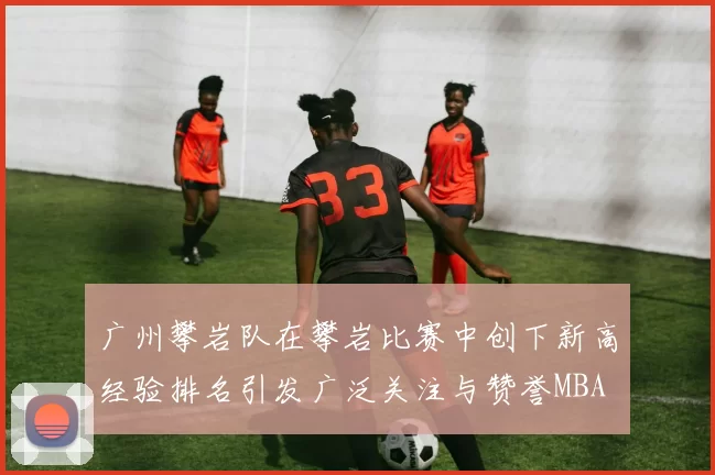 广州攀岩队在攀岩比赛中创下新高经验排名引发广泛关注与赞誉MBA