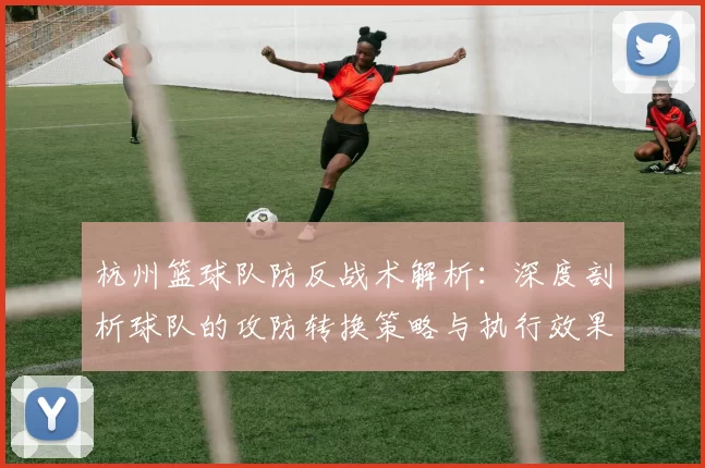 杭州篮球队防反战术解析：深度剖析球队的攻防转换策略与执行效果MBA