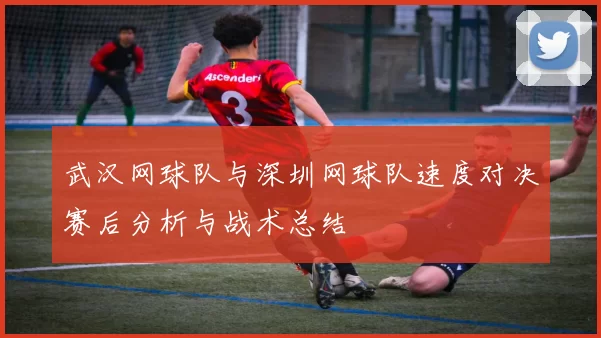 武汉网球队与深圳网球队速度对决赛后分析与战术总结