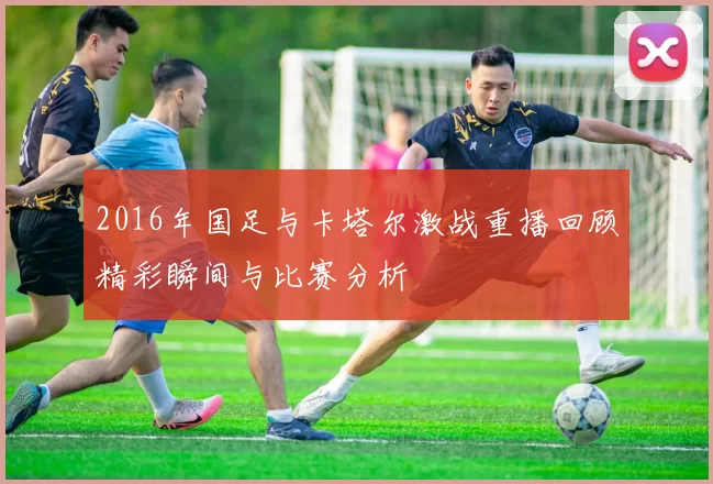 2016年国足与卡塔尔激战重播回顾精彩瞬间与比赛分析