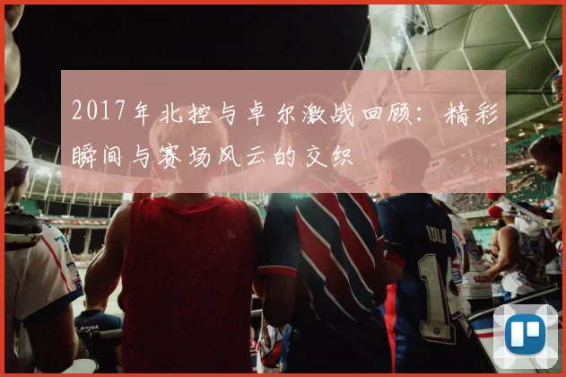 2017年北控与卓尔激战回顾：精彩瞬间与赛场风云的交织