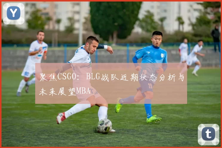 聚焦CSGO：BLG战队近期状态分析与未来展望MBA