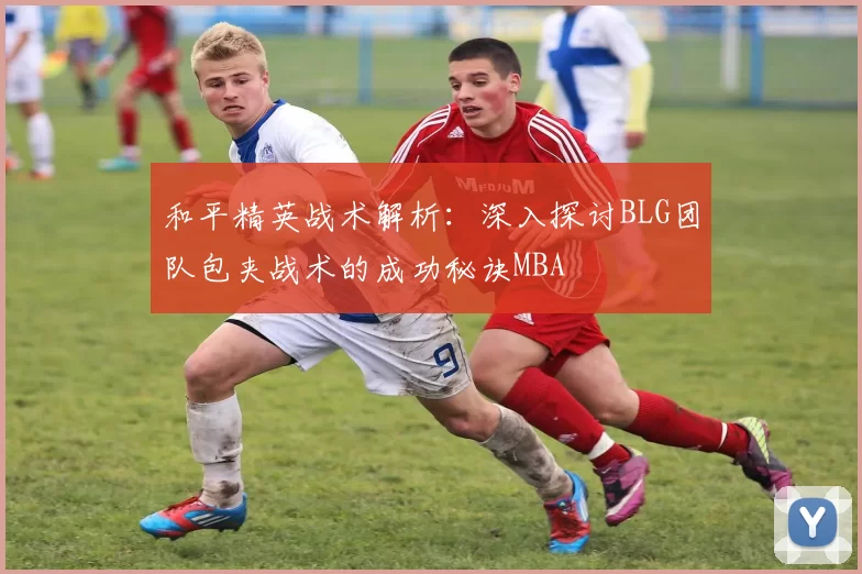 和平精英战术解析：深入探讨BLG团队包夹战术的成功秘诀MBA