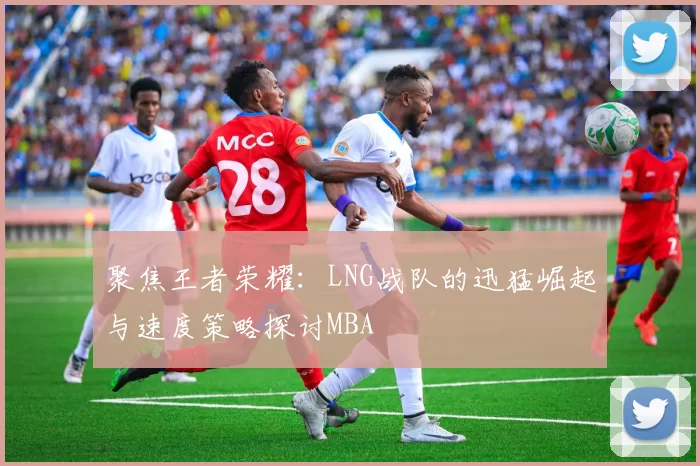 聚焦王者荣耀：LNG战队的迅猛崛起与速度策略探讨MBA