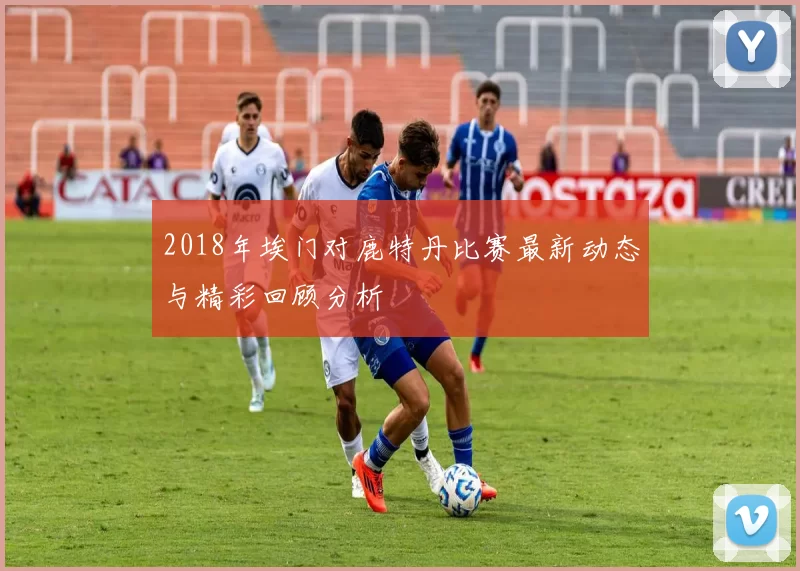 2018年埃门对鹿特丹比赛最新动态与精彩回顾分析